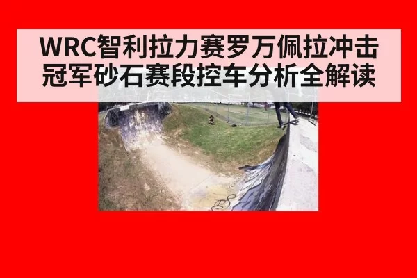 WRC智利拉力赛罗万佩拉冲击冠军砂石赛段控车分析全解读